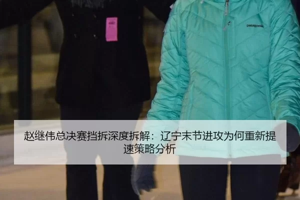 赵继伟总决赛挡拆深度拆解：辽宁末节进攻为何重新提速策略分析